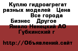 Куплю гидроагрегат разных моделей › Цена ­ 1 000 - Все города Бизнес » Другое   . Ямало-Ненецкий АО,Губкинский г.